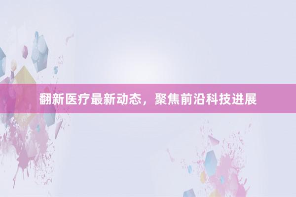 翻新医疗最新动态，聚焦前沿科技进展